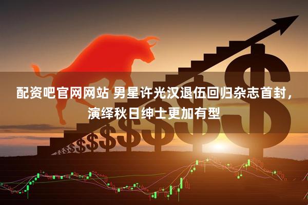 配资吧官网网站 男星许光汉退伍回归杂志首封，演绎秋日绅士更加有型