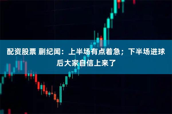 配资股票 蒯纪闻：上半场有点着急；下半场进球后大家自信上来了