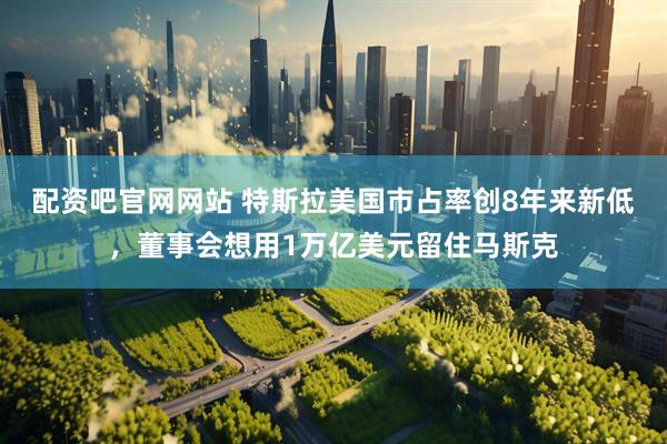 配资吧官网网站 特斯拉美国市占率创8年来新低，董事会想用1万亿美元留住马斯克