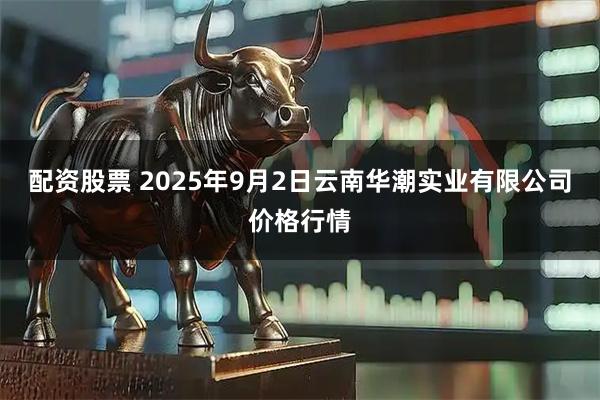 配资股票 2025年9月2日云南华潮实业有限公司价格行情