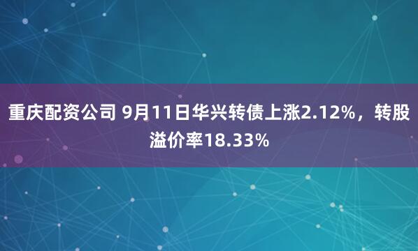 重庆配资公司 9月11日华兴转债上涨2.12%，转股溢价率18.33%