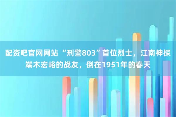 配资吧官网网站 “刑警803”首位烈士，江南神探端木宏峪的战友，倒在1951年的春天