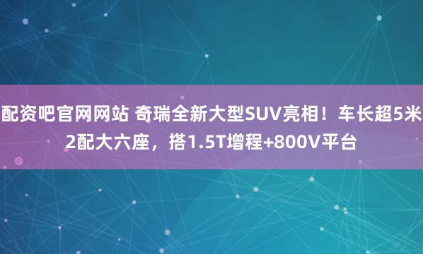 配资吧官网网站 奇瑞全新大型SUV亮相！车长超5米2配大六座，搭1.5T增程+800V平台