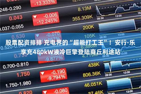 股票配资排排 充电界的“超能打工王”！安行·乐享充480kW液冷巨擎登陆商丘利途站