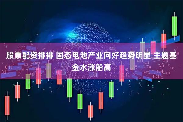 股票配资排排 固态电池产业向好趋势明显 主题基金水涨船高