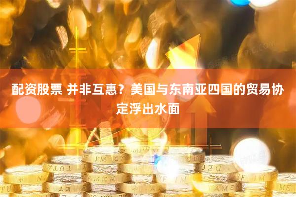 配资股票 并非互惠？美国与东南亚四国的贸易协定浮出水面