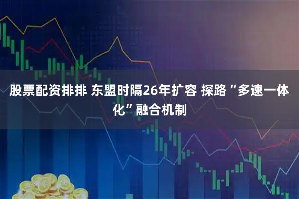 股票配资排排 东盟时隔26年扩容 探路“多速一体化”融合机制
