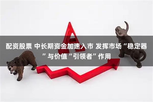配资股票 中长期资金加速入市 发挥市场“稳定器”与价值“引领者”作用