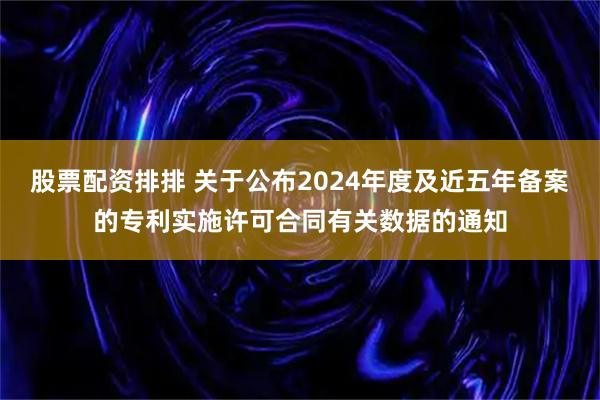 股票配资排排 关于公布2024年度及近五年备案的专利实施许可合同有关数据的通知