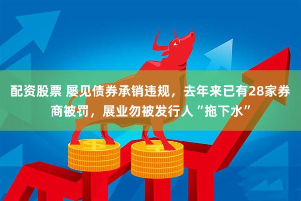配资股票 屡见债券承销违规，去年来已有28家券商被罚，展业勿被发行人“拖下水”