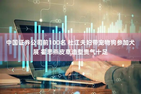 中国证券公司前100名 杜江夫妇带宠物狗参加犬展 霍思燕皮草造型贵气十足