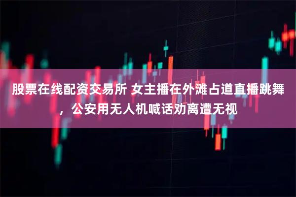 股票在线配资交易所 女主播在外滩占道直播跳舞，公安用无人机喊话劝离遭无视