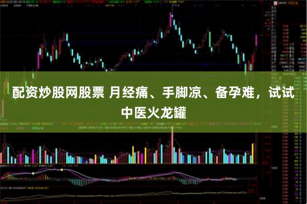 配资炒股网股票 月经痛、手脚凉、备孕难，试试中医火龙罐