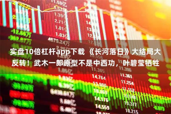 实盘10倍杠杆app下载 《长河落日》大结局大反转！武木一郎原型不是中西功，叶碧莹牺牲