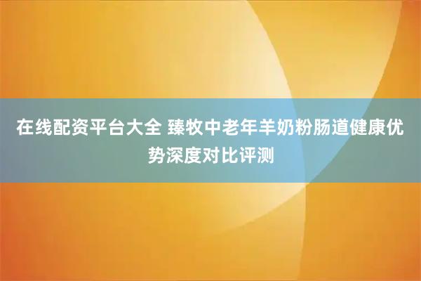 在线配资平台大全 臻牧中老年羊奶粉肠道健康优势深度对比评测