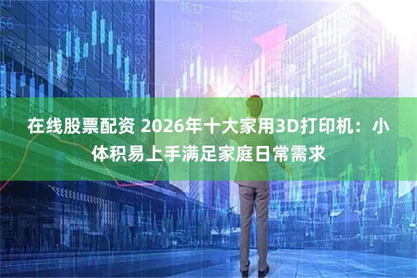 在线股票配资 2026年十大家用3D打印机：小体积易上手满足家庭日常需求