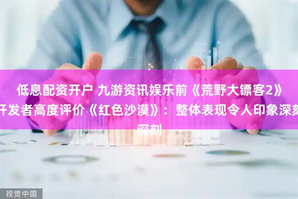 低息配资开户 九游资讯娱乐前《荒野大镖客2》开发者高度评价《红色沙漠》：整体表现令人印象深刻