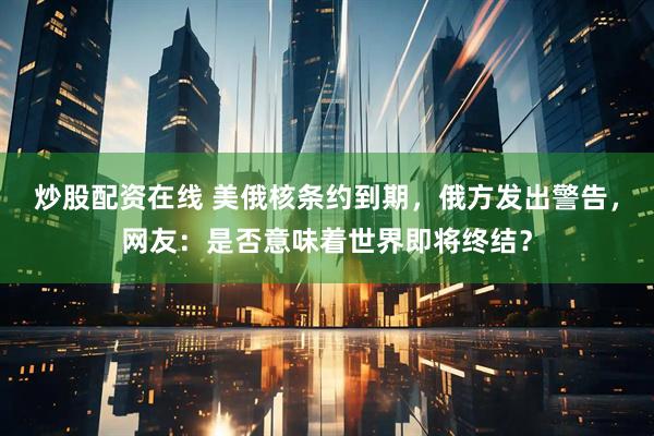 炒股配资在线 美俄核条约到期，俄方发出警告，网友：是否意味着世界即将终结？