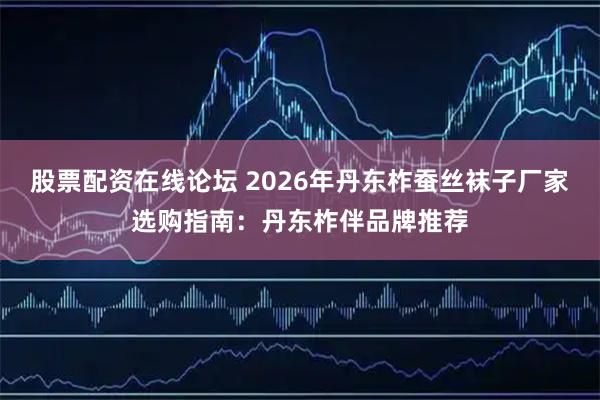 股票配资在线论坛 2026年丹东柞蚕丝袜子厂家选购指南：丹东柞伴品牌推荐