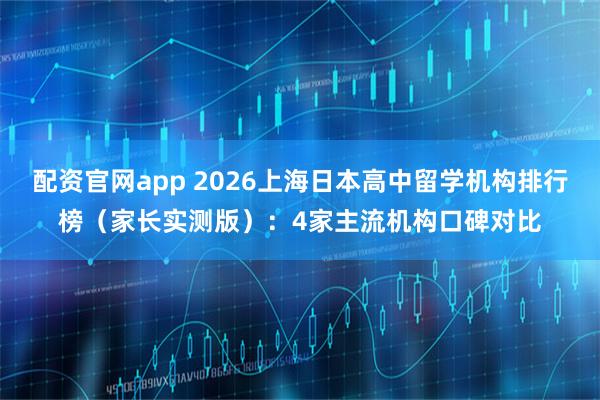 配资官网app 2026上海日本高中留学机构排行榜（家长实测版）：4家主流机构口碑对比
