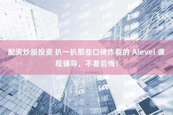 配资炒股投资 扒一扒那些口碑炸裂的 Alevel 课程辅导，不看后悔！