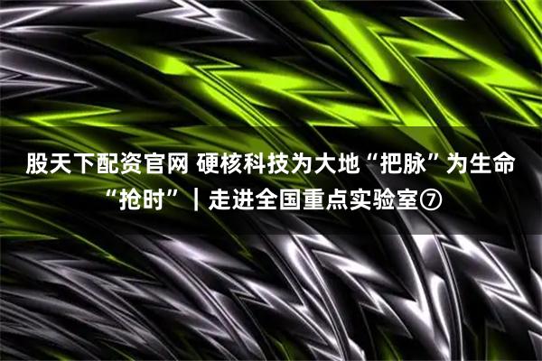 股天下配资官网 硬核科技为大地“把脉”为生命“抢时”｜走进全国重点实验室⑦
