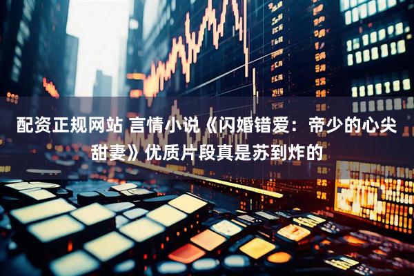 配资正规网站 言情小说《闪婚错爱：帝少的心尖甜妻》优质片段真是苏到炸的