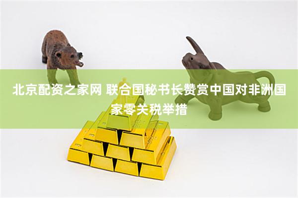 北京配资之家网 联合国秘书长赞赏中国对非洲国家零关税举措