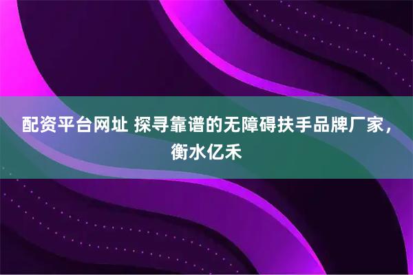 配资平台网址 探寻靠谱的无障碍扶手品牌厂家，衡水亿禾