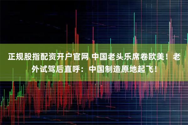 正规股指配资开户官网 中国老头乐席卷欧美！老外试驾后直呼：中国制造原地起飞！