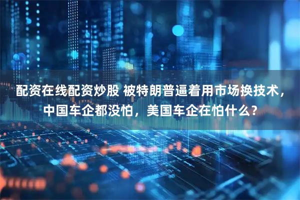 配资在线配资炒股 被特朗普逼着用市场换技术，中国车企都没怕，美国车企在怕什么？