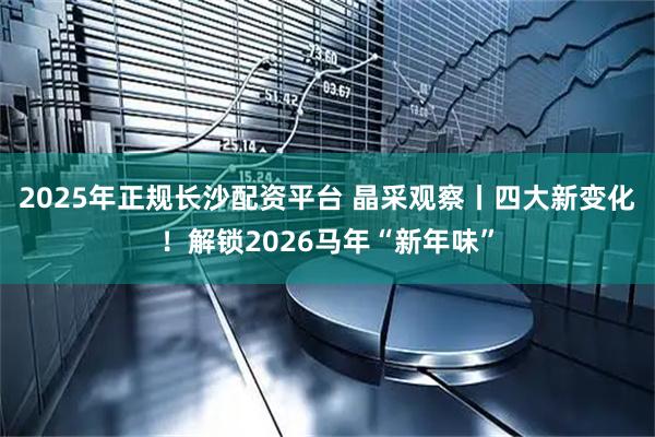 2025年正规长沙配资平台 晶采观察丨四大新变化！解锁2026马年“新年味”