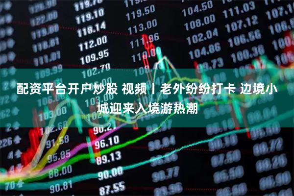 配资平台开户炒股 视频丨老外纷纷打卡 边境小城迎来入境游热潮