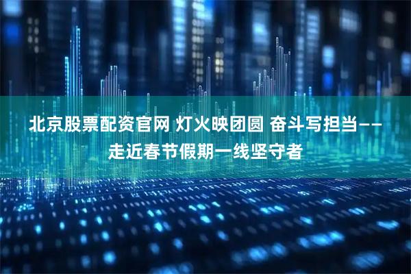 北京股票配资官网 灯火映团圆 奋斗写担当——走近春节假期一线坚守者