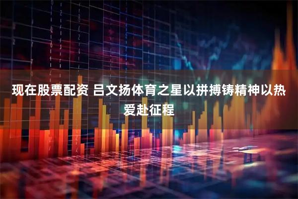 现在股票配资 吕文扬体育之星以拼搏铸精神以热爱赴征程