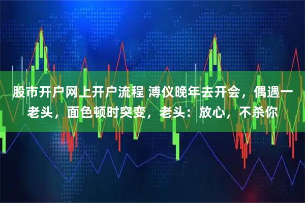 股市开户网上开户流程 溥仪晚年去开会，偶遇一老头，面色顿时突变，老头：放心，不杀你
