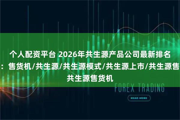 个人配资平台 2026年共生源产品公司最新排名榜单：售货机/共生源/共生源模式/共生源上市/共生源售货机