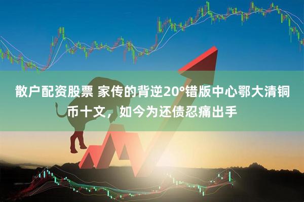 散户配资股票 家传的背逆20°错版中心鄂大清铜币十文，如今为还债忍痛出手