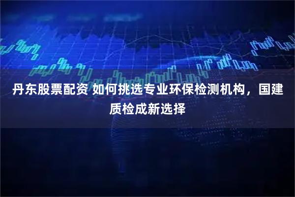 丹东股票配资 如何挑选专业环保检测机构，国建质检成新选择