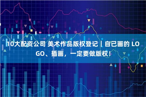 10大配资公司 美术作品版权登记｜自己画的 LOGO、插画，一定要做版权！