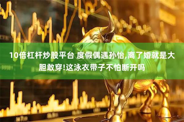 10倍杠杆炒股平台 度假偶遇孙怡,离了婚就是大胆敢穿!这泳衣带子不怕断开吗