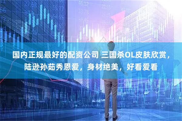 国内正规最好的配资公司 三国杀OL皮肤欣赏，陆逊孙茹秀恩爱，身材绝美，好看爱看
