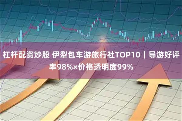 杠杆配资炒股 伊犁包车游旅行社TOP10｜导游好评率98%×价格透明度99%