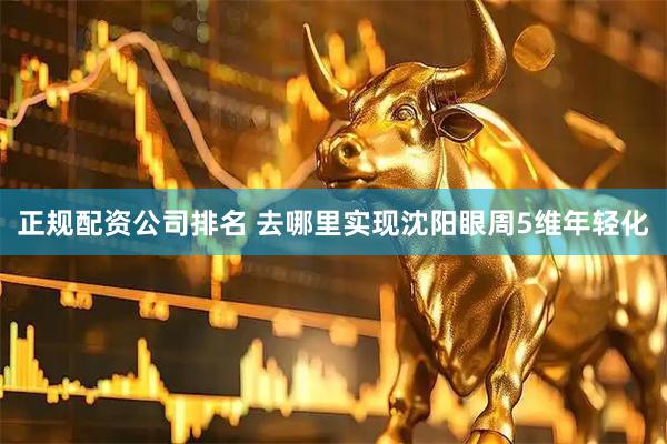 正规配资公司排名 去哪里实现沈阳眼周5维年轻化