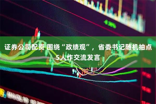 证券公司配资 围绕“政绩观”，省委书记随机抽点5人作交流发言