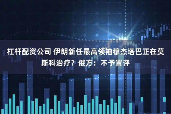 杠杆配资公司 伊朗新任最高领袖穆杰塔巴正在莫斯科治疗？俄方：不予置评