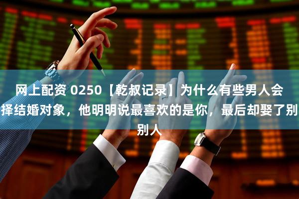 网上配资 0250【乾叔记录】为什么有些男人会选择结婚对象，他明明说最喜欢的是你，最后却娶了别人