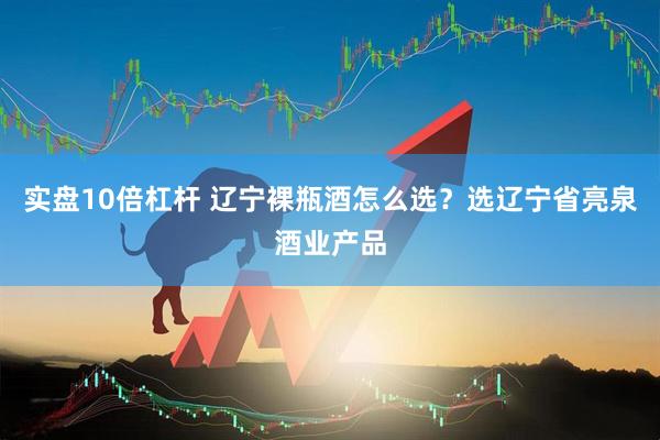 实盘10倍杠杆 辽宁裸瓶酒怎么选？选辽宁省亮泉酒业产品
