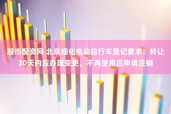 股市配资网 北京细化电动自行车登记要求：转让30天内应办理变更，不再使用应申请注销