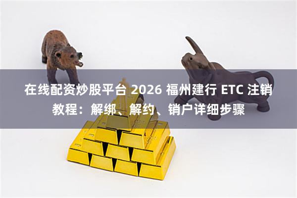 在线配资炒股平台 2026 福州建行 ETC 注销教程：解绑、解约、销户详细步骤